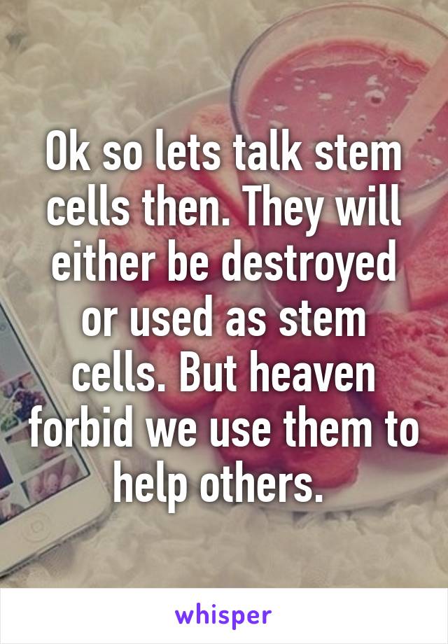 Ok so lets talk stem cells then. They will either be destroyed or used as stem cells. But heaven forbid we use them to help others. 