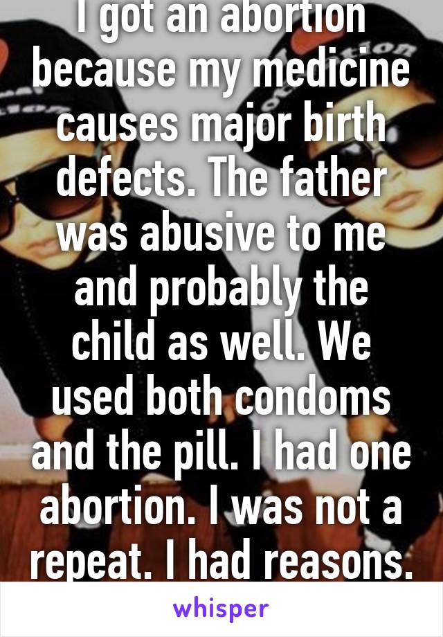 I got an abortion because my medicine causes major birth defects. The father was abusive to me and probably the child as well. We used both condoms and the pill. I had one abortion. I was not a repeat. I had reasons. 