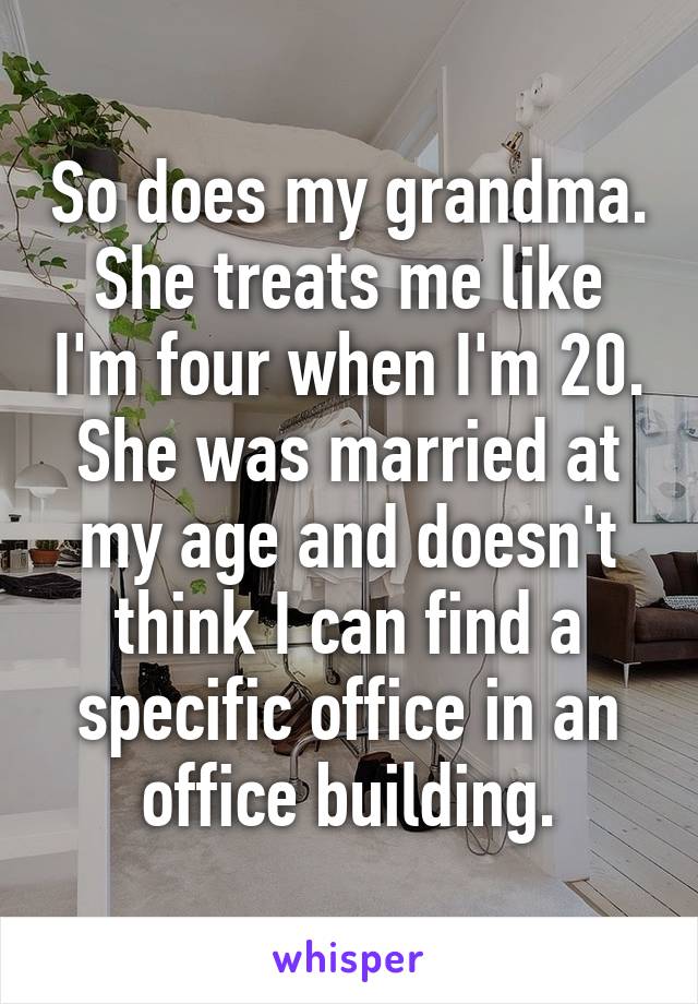 So does my grandma. She treats me like I'm four when I'm 20. She was married at my age and doesn't think I can find a specific office in an office building.