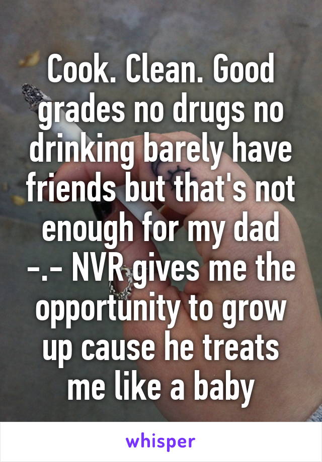 Cook. Clean. Good grades no drugs no drinking barely have friends but that's not enough for my dad -.- NVR gives me the opportunity to grow up cause he treats me like a baby