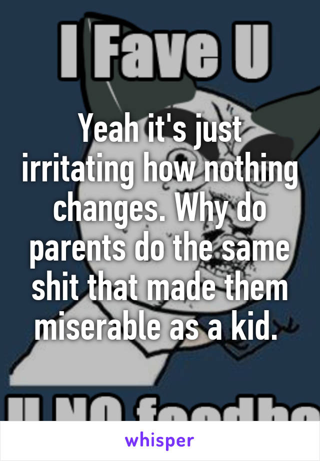 Yeah it's just irritating how nothing changes. Why do parents do the same shit that made them miserable as a kid. 