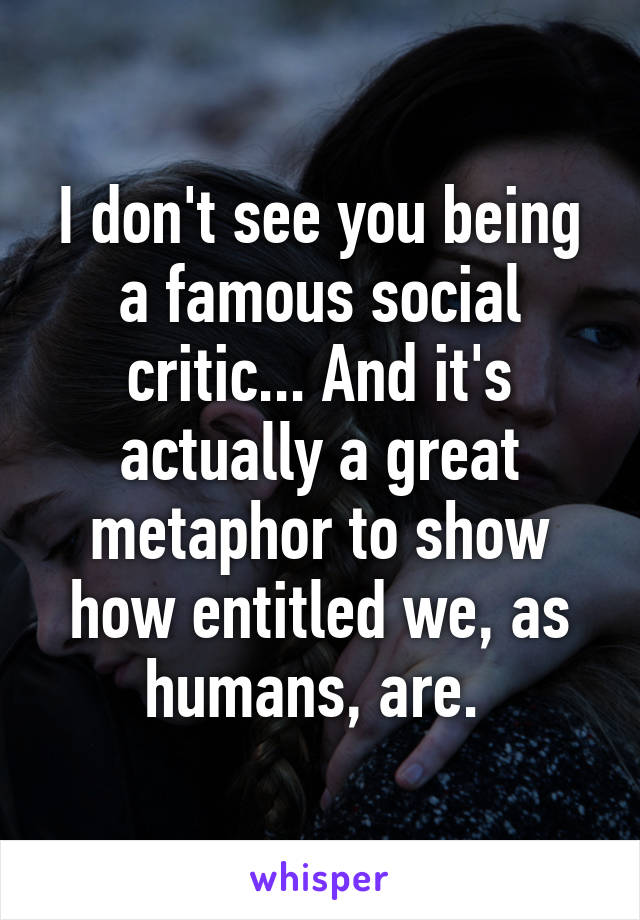 I don't see you being a famous social critic... And it's actually a great metaphor to show how entitled we, as humans, are. 