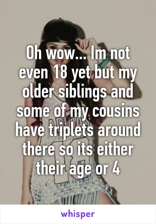 Oh wow... Im not even 18 yet but my older siblings and some of my cousins have triplets around there so its either their age or 4