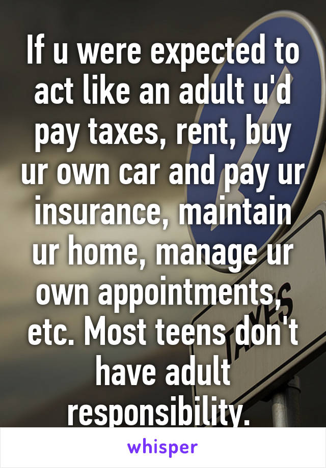 If u were expected to act like an adult u'd pay taxes, rent, buy ur own car and pay ur insurance, maintain ur home, manage ur own appointments,  etc. Most teens don't have adult responsibility. 