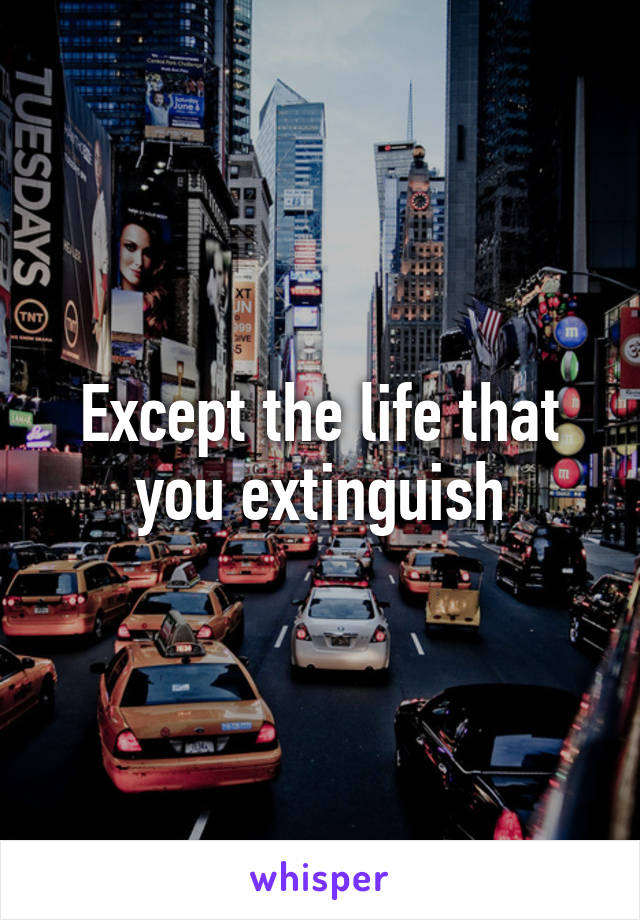 Except the life that you extinguish