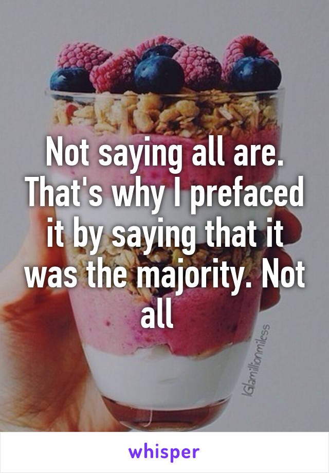 Not saying all are. That's why I prefaced it by saying that it was the majority. Not all  