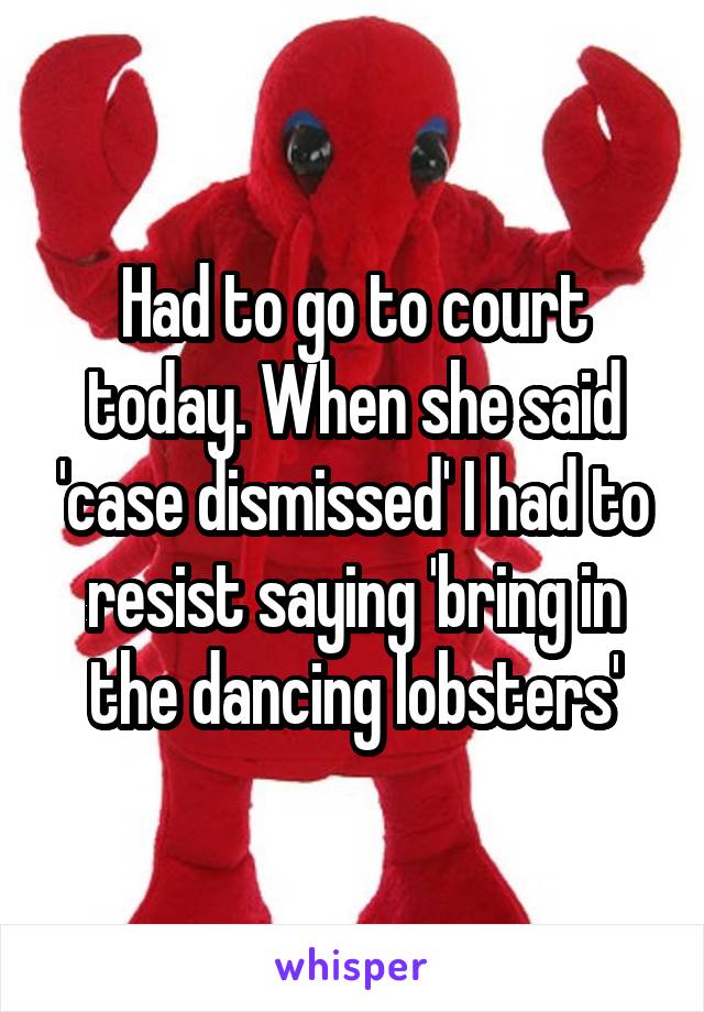 Had to go to court today. When she said 'case dismissed' I had to resist saying 'bring in the dancing lobsters'