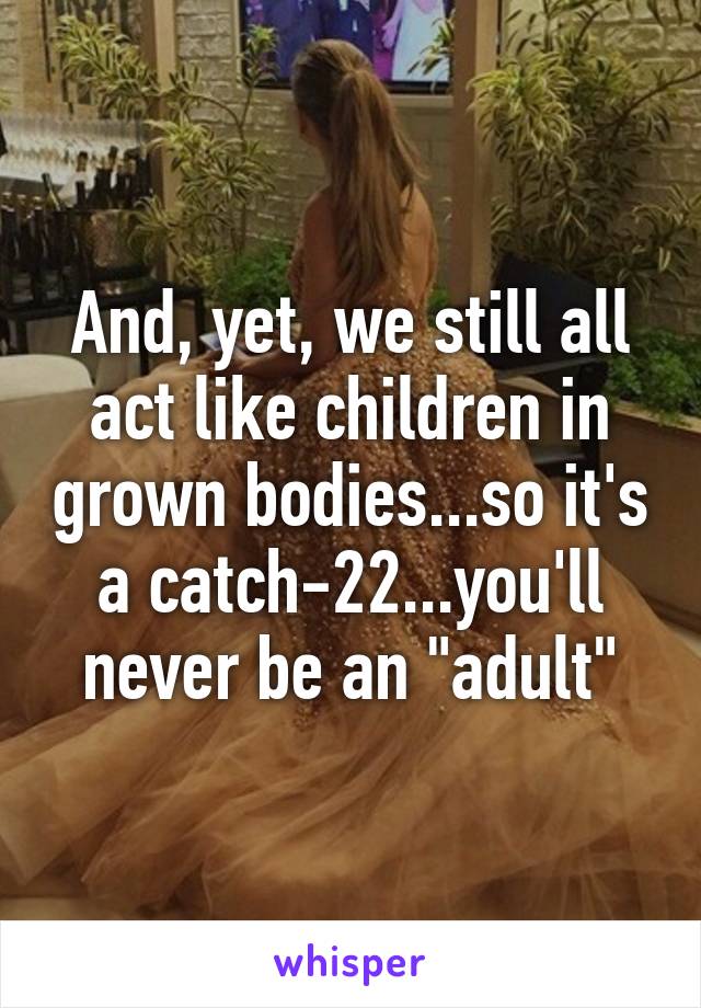 And, yet, we still all act like children in grown bodies...so it's a catch-22...you'll never be an "adult"