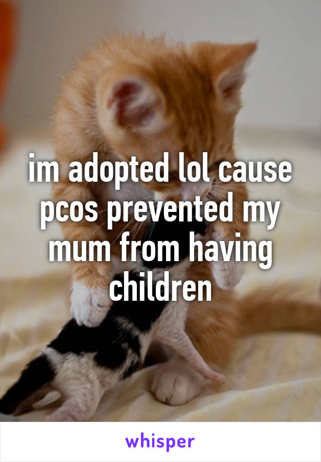 im adopted lol cause pcos prevented my mum from having children