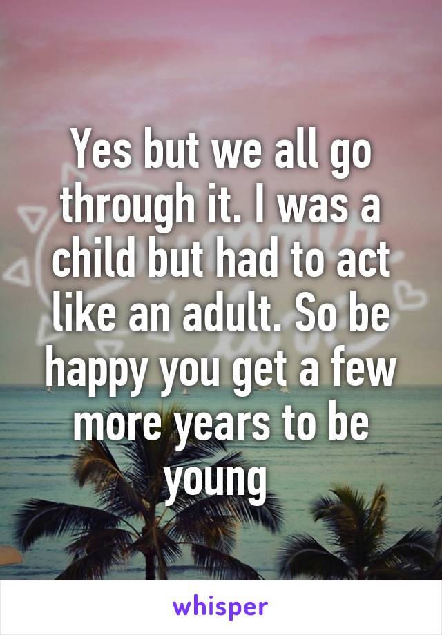 Yes but we all go through it. I was a child but had to act like an adult. So be happy you get a few more years to be young 