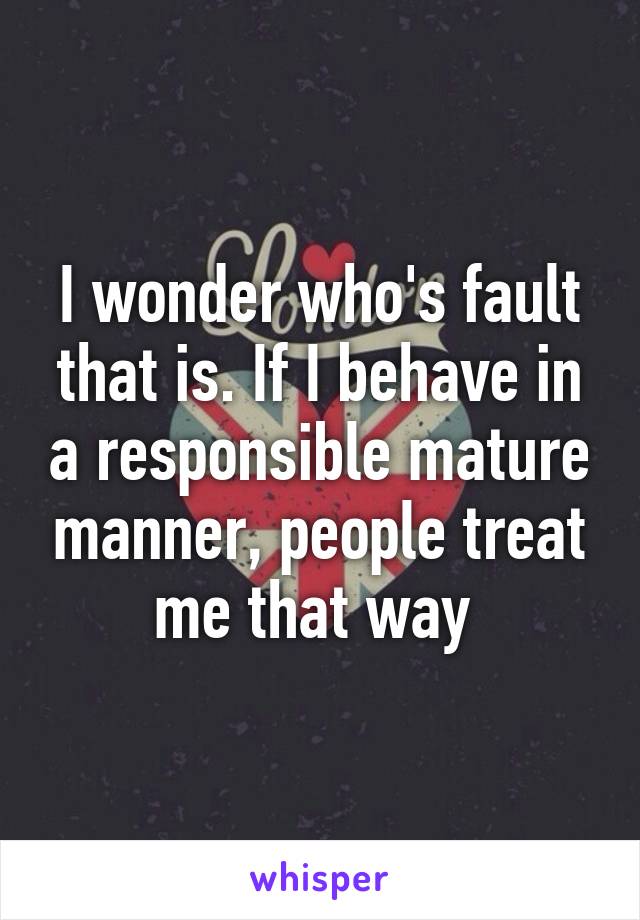 I wonder who's fault that is. If I behave in a responsible mature manner, people treat me that way 