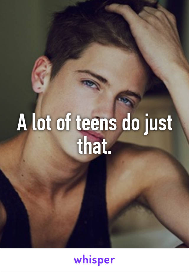 A lot of teens do just that.