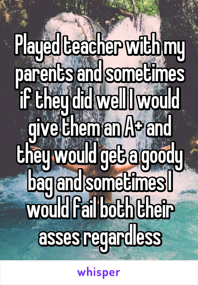 Played teacher with my parents and sometimes if they did well I would give them an A+ and they would get a goody bag and sometimes I would fail both their asses regardless