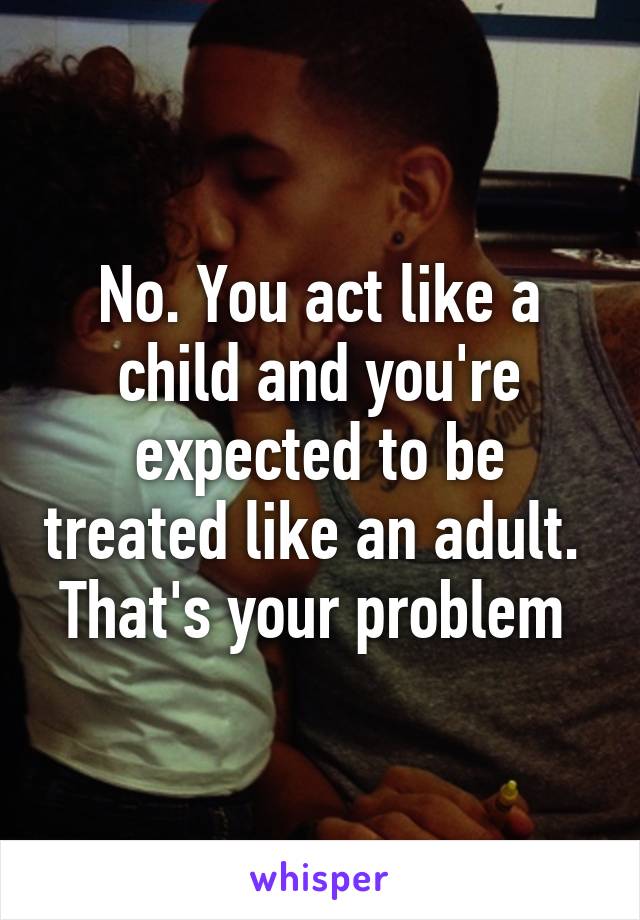 No. You act like a child and you're expected to be treated like an adult. 
That's your problem 