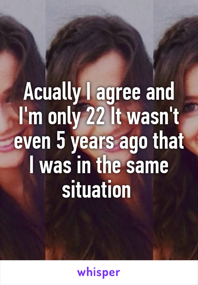 Acually I agree and I'm only 22 It wasn't even 5 years ago that I was in the same situation 