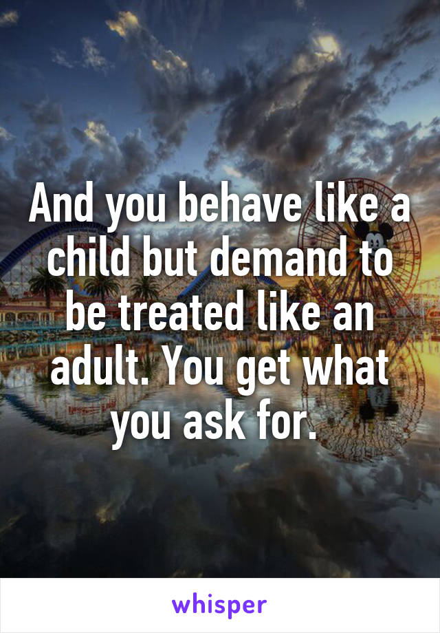 And you behave like a child but demand to be treated like an adult. You get what you ask for. 