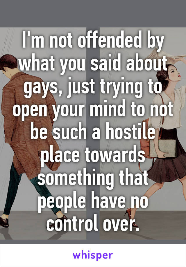 I'm not offended by what you said about gays, just trying to open your mind to not be such a hostile place towards something that people have no control over.