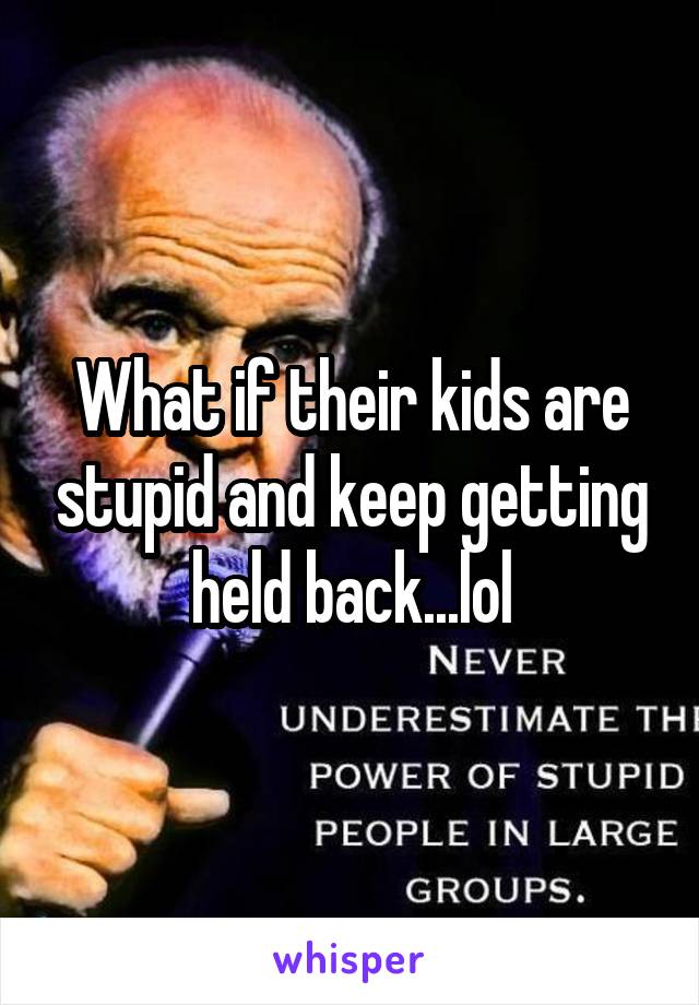 What if their kids are stupid and keep getting held back...lol
