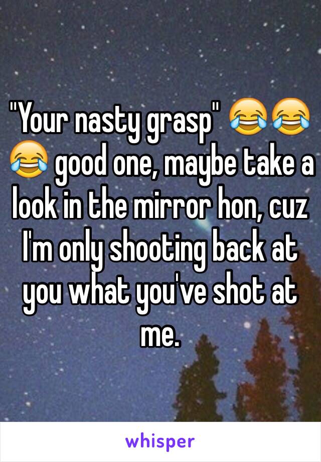 "Your nasty grasp" 😂😂😂 good one, maybe take a look in the mirror hon, cuz I'm only shooting back at you what you've shot at me.