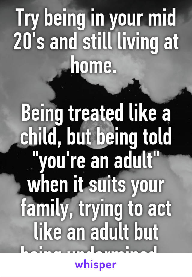 Try being in your mid 20's and still living at home. 

Being treated like a child, but being told "you're an adult" when it suits your family, trying to act like an adult but being undermined...