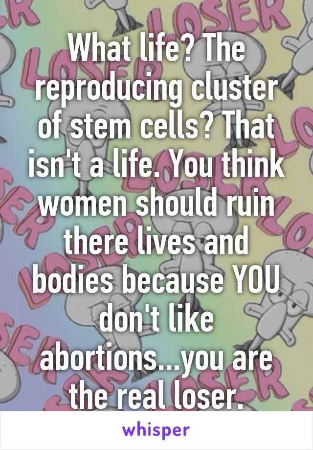 What life? The reproducing cluster of stem cells? That isn't a life. You think women should ruin there lives and bodies because YOU don't like abortions...you are the real loser.