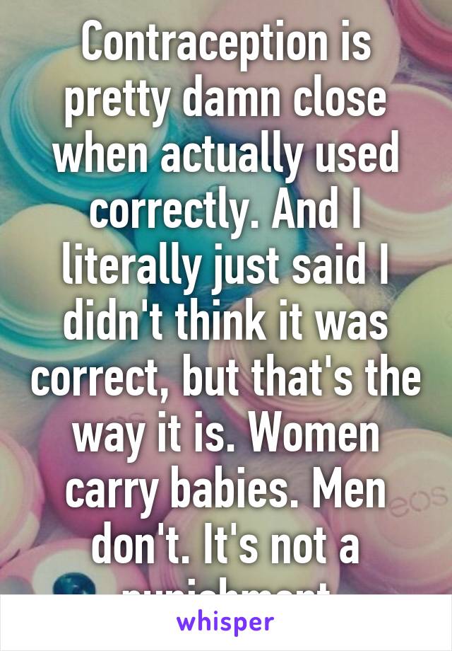 Contraception is pretty damn close when actually used correctly. And I literally just said I didn't think it was correct, but that's the way it is. Women carry babies. Men don't. It's not a punishment