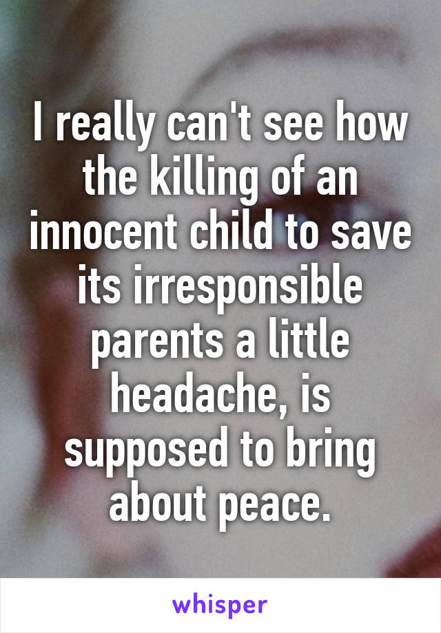 I really can't see how the killing of an innocent child to save its irresponsible parents a little headache, is supposed to bring about peace.