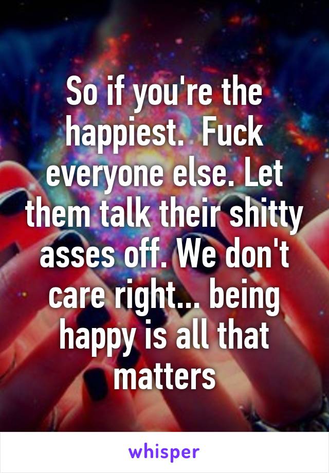 So if you're the happiest.  Fuck everyone else. Let them talk their shitty asses off. We don't care right... being happy is all that matters