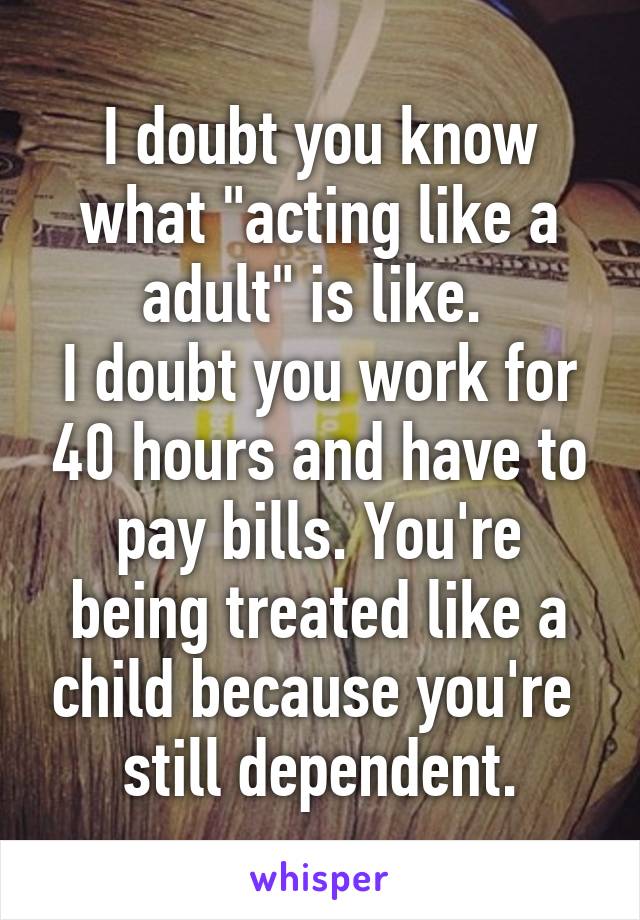 I doubt you know what "acting like a adult" is like. 
I doubt you work for 40 hours and have to pay bills. You're being treated like a child because you're  still dependent.