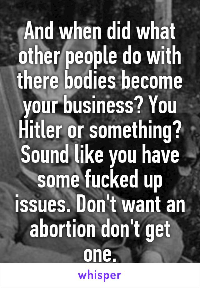 And when did what other people do with there bodies become your business? You Hitler or something? Sound like you have some fucked up issues. Don't want an abortion don't get one.