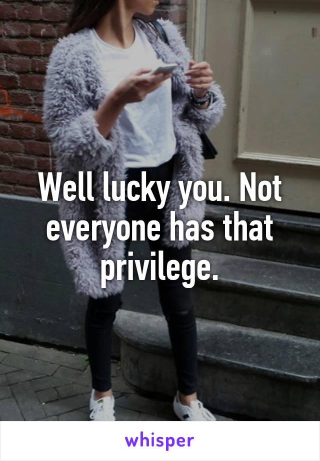 Well lucky you. Not everyone has that privilege.