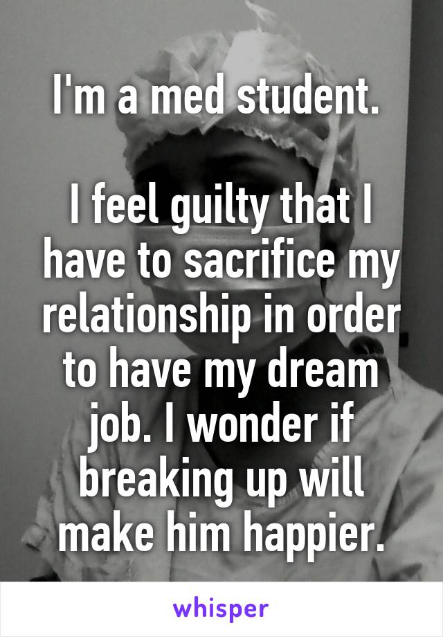 I'm a med student. 

I feel guilty that I have to sacrifice my relationship in order to have my dream job. I wonder if breaking up will make him happier.