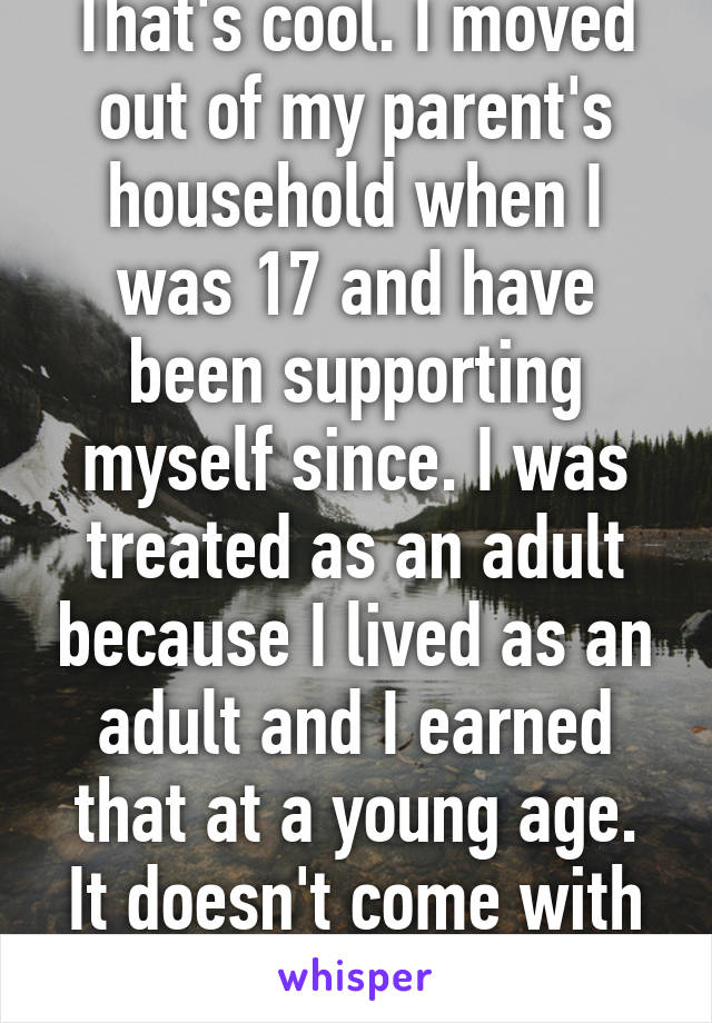 That's cool. I moved out of my parent's household when I was 17 and have been supporting myself since. I was treated as an adult because I lived as an adult and I earned that at a young age. It doesn't come with entitlement. 