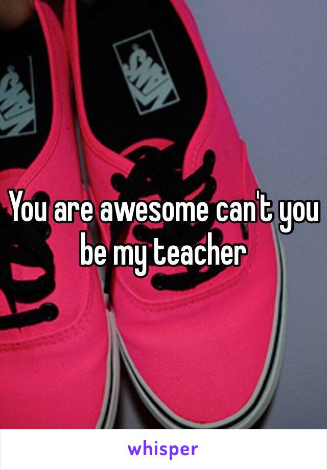 You are awesome can't you be my teacher