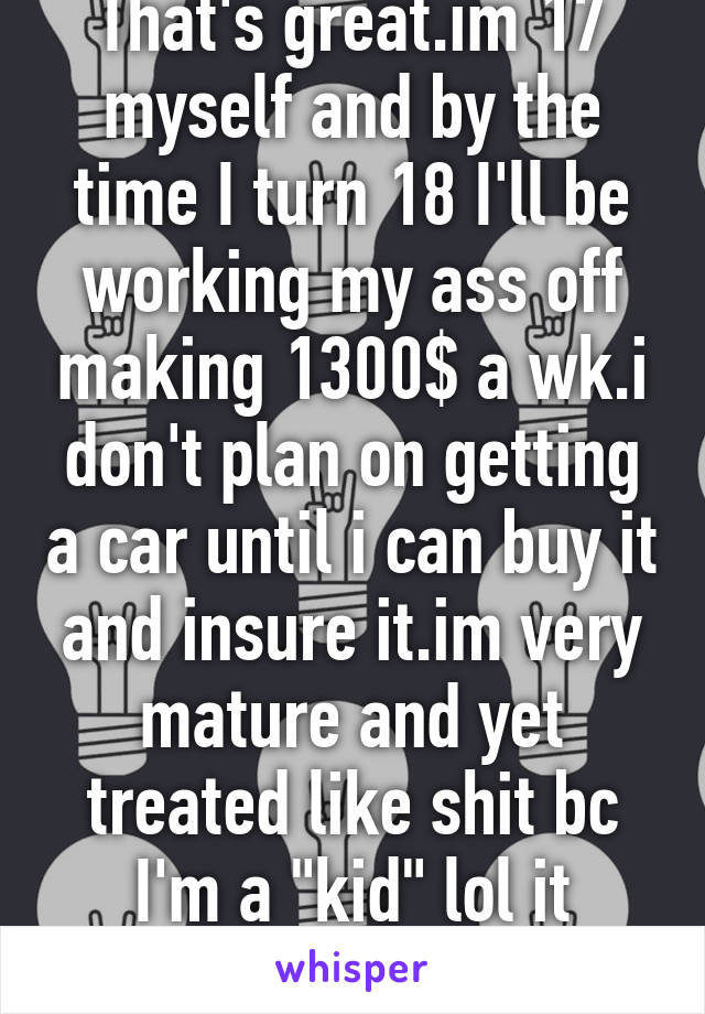 That's great.im 17 myself and by the time I turn 18 I'll be working my ass off making 1300$ a wk.i don't plan on getting a car until i can buy it and insure it.im very mature and yet treated like shit bc I'm a "kid" lol it makes no sense