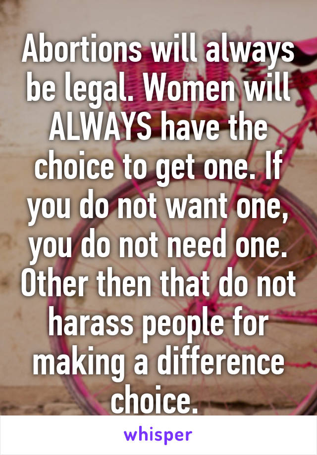 Abortions will always be legal. Women will ALWAYS have the choice to get one. If you do not want one, you do not need one. Other then that do not harass people for making a difference choice. 