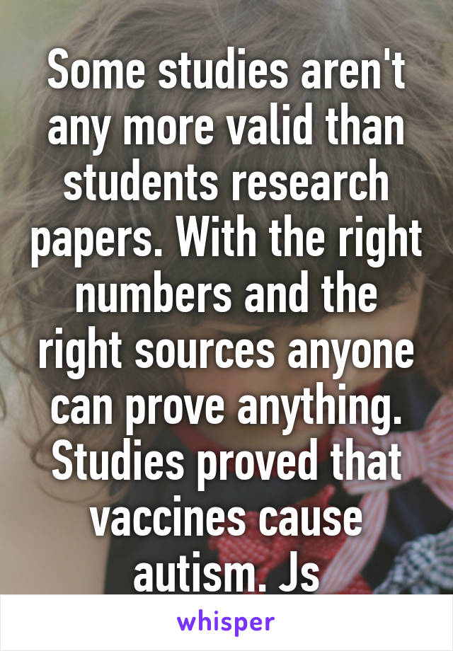 Some studies aren't any more valid than students research papers. With the right numbers and the right sources anyone can prove anything. Studies proved that vaccines cause autism. Js