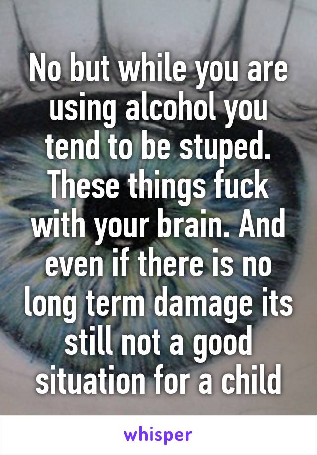 No but while you are using alcohol you tend to be stuped. These things fuck with your brain. And even if there is no long term damage its still not a good situation for a child