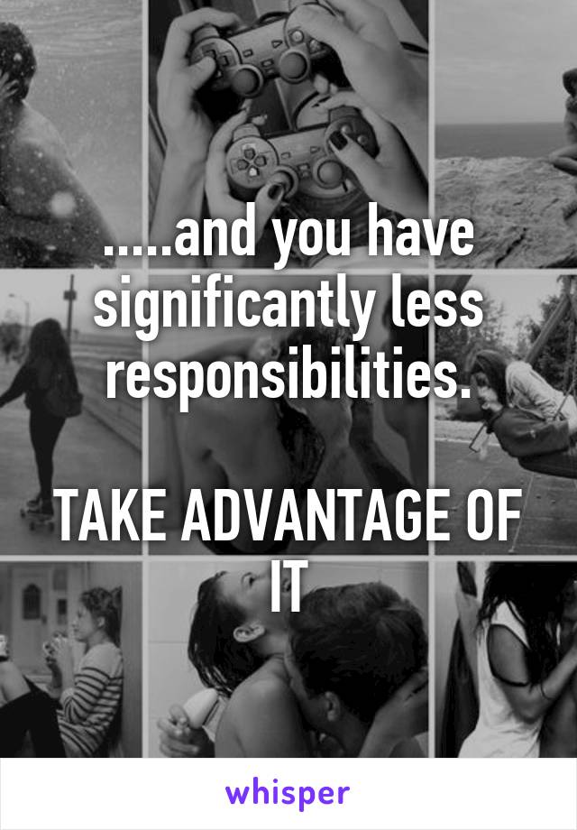 .....and you have significantly less responsibilities.

TAKE ADVANTAGE OF IT