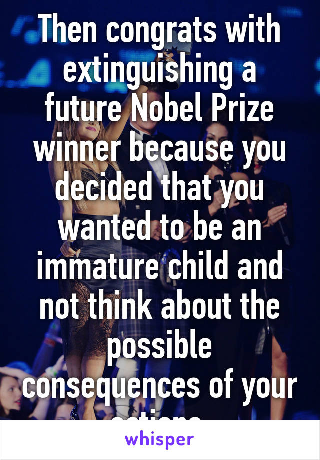 Then congrats with extinguishing a future Nobel Prize winner because you decided that you wanted to be an immature child and not think about the possible consequences of your actions.