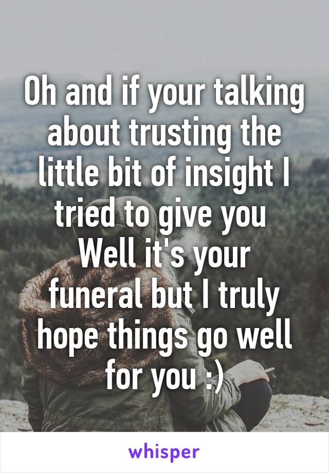 Oh and if your talking about trusting the little bit of insight I tried to give you 
Well it's your funeral but I truly hope things go well for you :)