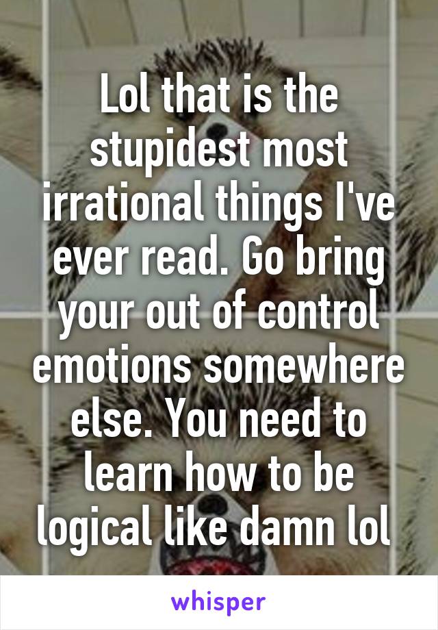 Lol that is the stupidest most irrational things I've ever read. Go bring your out of control emotions somewhere else. You need to learn how to be logical like damn lol 