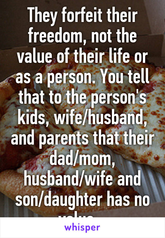 They forfeit their freedom, not the value of their life or as a person. You tell that to the person's kids, wife/husband, and parents that their dad/mom, husband/wife and son/daughter has no value.  