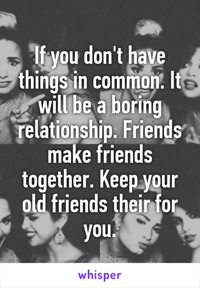 If you don't have things in common. It will be a boring relationship. Friends make friends together. Keep your old friends their for you.
