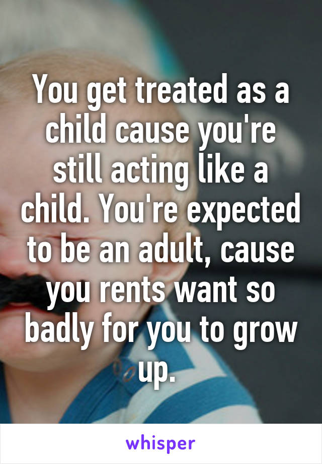 You get treated as a child cause you're still acting like a child. You're expected to be an adult, cause you rents want so badly for you to grow up. 