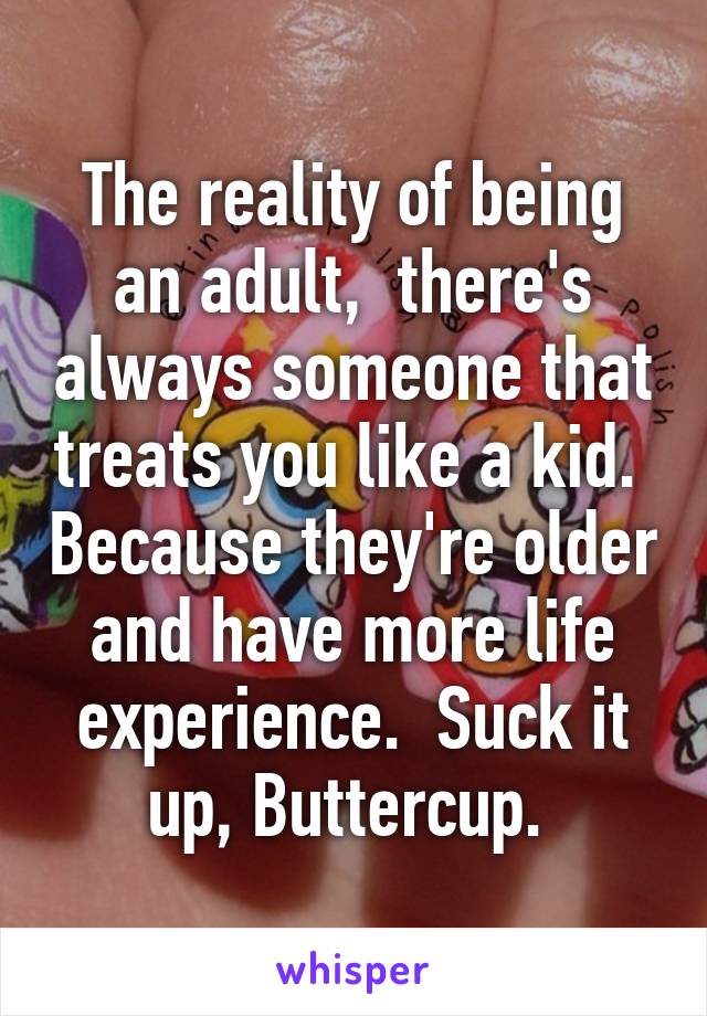 The reality of being an adult,  there's always someone that treats you like a kid.  Because they're older and have more life experience.  Suck it up, Buttercup. 