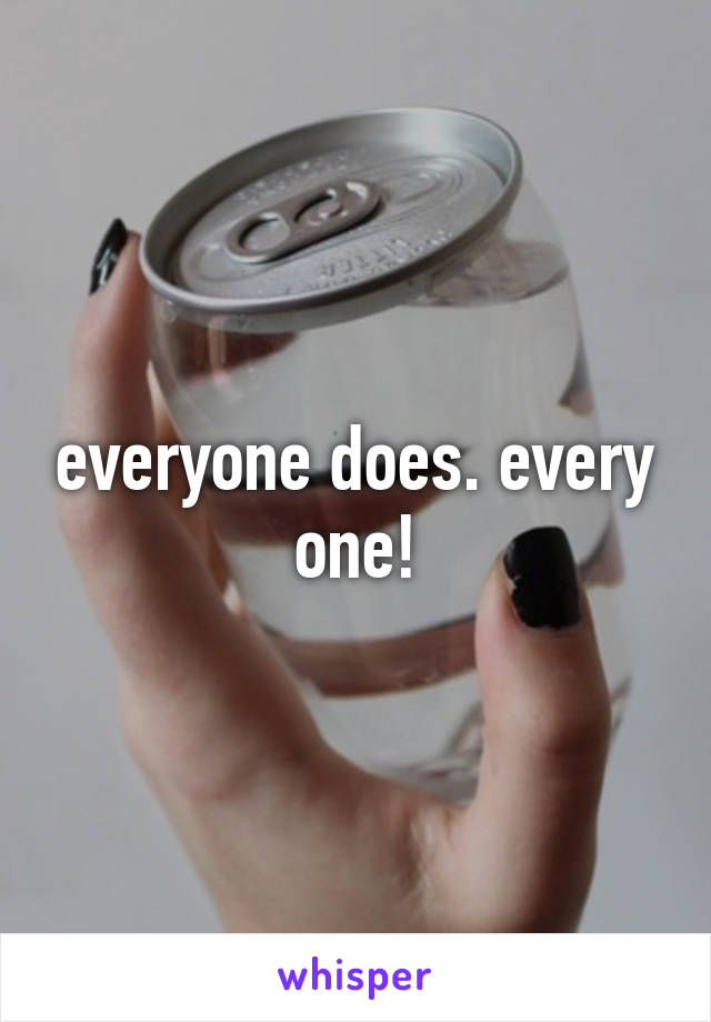 everyone does. every one!