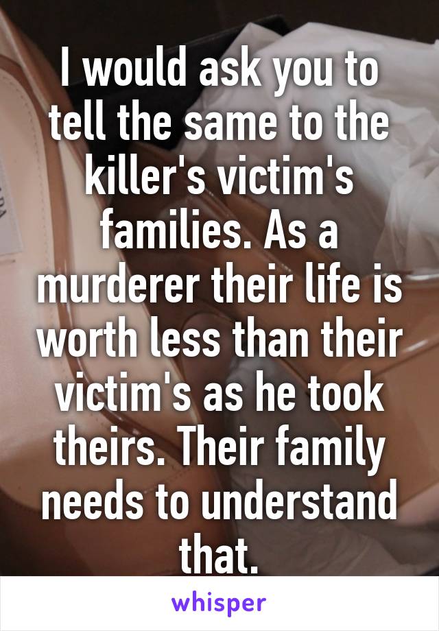 I would ask you to tell the same to the killer's victim's families. As a murderer their life is worth less than their victim's as he took theirs. Their family needs to understand that.