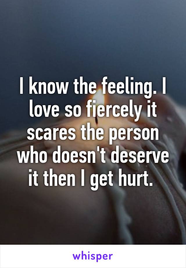 I know the feeling. I love so fiercely it scares the person who doesn't deserve it then I get hurt. 