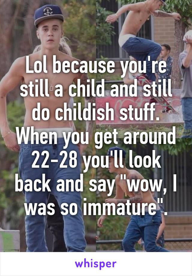 Lol because you're still a child and still do childish stuff. When you get around 22-28 you'll look back and say "wow, I was so immature".